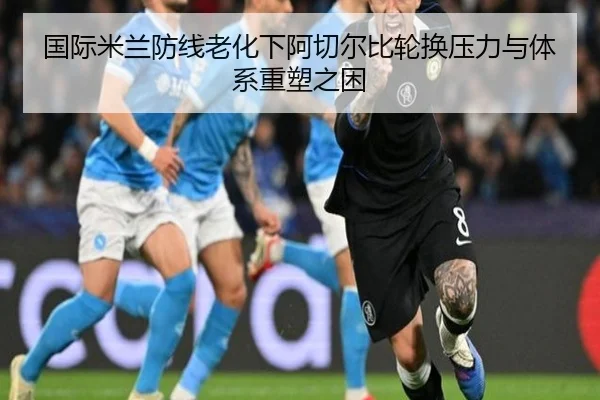 国际米兰防线老化下阿切尔比轮换压力与体系重塑之困